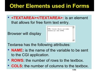 156
Other Elements used in Forms
 <TEXTAREA></TEXTAREA>: is an element
that allows for free form text entry.
Browser will display
Textarea has the following attributes:
 NAME: is the name of the variable to be sent
to the CGI application.
 ROWS: the number of rows to the textbox.
 COLS: the number of columns to the textbox.
 