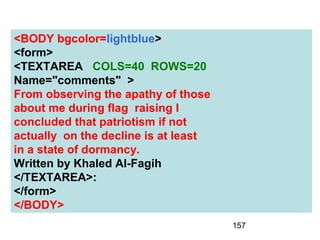 157
<BODY bgcolor=lightblue>
<form>
<TEXTAREA COLS=40 ROWS=20
Name="comments" >
From observing the apathy of those
about me during flag raising I
concluded that patriotism if not
actually on the decline is at least
in a state of dormancy.
Written by Khaled Al-Fagih
</TEXTAREA>:
</form>
</BODY>
 