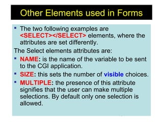 161
Other Elements used in Forms
 The two following examples are
<SELECT></SELECT> elements, where the
attributes are set differently.
The Select elements attributes are:
 NAME: is the name of the variable to be sent
to the CGI application.
 SIZE: this sets the number of visible choices.
 MULTIPLE: the presence of this attribute
signifies that the user can make multiple
selections. By default only one selection is
allowed.
 