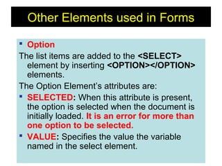 166
Other Elements used in Forms
 Option
The list items are added to the <SELECT>
element by inserting <OPTION></OPTION>
elements.
The Option Element’s attributes are:
 SELECTED: When this attribute is present,
the option is selected when the document is
initially loaded. It is an error for more than
one option to be selected.
 VALUE: Specifies the value the variable
named in the select element.
 