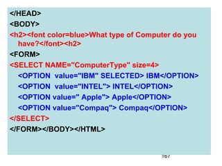 167
</HEAD>
<BODY>
<h2><font color=blue>What type of Computer do you
have?</font><h2>
<FORM>
<SELECT NAME="ComputerType" size=4>
<OPTION value="IBM" SELECTED> IBM</OPTION>
<OPTION value="INTEL"> INTEL</OPTION>
<OPTION value=" Apple"> Apple</OPTION>
<OPTION value="Compaq"> Compaq</OPTION>
</SELECT>
</FORM></BODY></HTML>
 