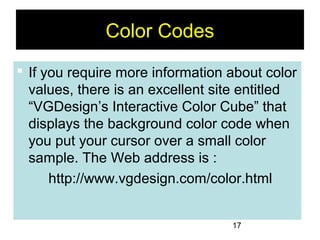 17
Color Codes
 If you require more information about color
values, there is an excellent site entitled
“VGDesign’s Interactive Color Cube” that
displays the background color code when
you put your cursor over a small color
sample. The Web address is :
http://www.vgdesign.com/color.html
 