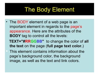 18
The Body Element
• The BODY element of a web page is an
important element in regards to the page’s
appearance. Here are the attributes of the
BODY tag to control all the levels:
TEXT="#RRGGBB" to change the color of all
the text on the page (full page text color.)
 This element contains information about the
page’s background color, the background
image, as well as the text and link colors.
 