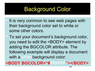 19
Background Color
 It is very common to see web pages with
their background color set to white or
some other colors.
 To set your document’s background color,
you need to edit the <BODY> element by
adding the BGCOLOR attribute. The
following example will display a document
with a white background color:
<BODY BGCOLOR=“#FFFFFF”></BODY>
 