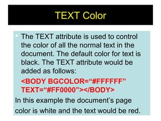 20
TEXT Color
 The TEXT attribute is used to control
the color of all the normal text in the
document. The default color for text is
black. The TEXT attribute would be
added as follows:
<BODY BGCOLOR=“#FFFFFF”
TEXT=“#FF0000”></BODY>
In this example the document’s page
color is white and the text would be red.
 