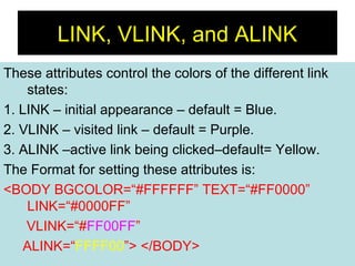 21
LINK, VLINK, and ALINK
These attributes control the colors of the different link
states:
1. LINK – initial appearance – default = Blue.
2. VLINK – visited link – default = Purple.
3. ALINK –active link being clicked–default= Yellow.
The Format for setting these attributes is:
<BODY BGCOLOR=“#FFFFFF” TEXT=“#FF0000”
LINK=“#0000FF”
VLINK=“#FF00FF”
ALINK=“FFFF00”> </BODY>
 