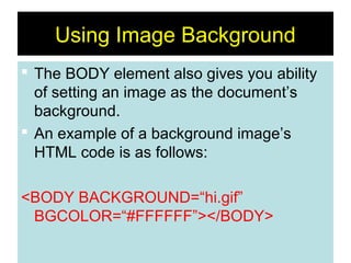 22
Using Image Background
 The BODY element also gives you ability
of setting an image as the document’s
background.
 An example of a background image’s
HTML code is as follows:
<BODY BACKGROUND=“hi.gif”
BGCOLOR=“#FFFFFF”></BODY>
 