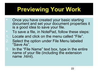 23
Previewing Your Work
 Once you have created your basic starting
document and set your document properties it
is a good idea to save your file.
 To save a file, in NotePad, follow these steps:
1. Locate and click on the menu called “File”.
2. Select the option under File Menu labeled
“Save As”.
3. In the “File Name” text box, type in the entire
name of your file (including the extension
name .html).
 