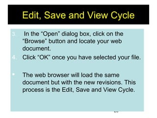 25
Edit, Save and View Cycle
3. In the “Open” dialog box, click on the
“Browse” button and locate your web
document.
4. Click “OK” once you have selected your file.
 The web browser will load the same
document but with the new revisions. This
process is the Edit, Save and View Cycle.
 