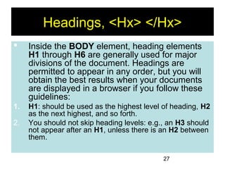 27
Headings, <Hx> </Hx>
 Inside the BODY element, heading elements
H1 through H6 are generally used for major
divisions of the document. Headings are
permitted to appear in any order, but you will
obtain the best results when your documents
are displayed in a browser if you follow these
guidelines:
1. H1: should be used as the highest level of heading, H2
as the next highest, and so forth.
2. You should not skip heading levels: e.g., an H3 should
not appear after an H1, unless there is an H2 between
them.
 