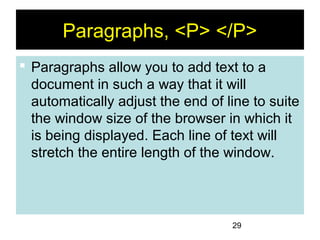 29
Paragraphs, <P> </P>
 Paragraphs allow you to add text to a
document in such a way that it will
automatically adjust the end of line to suite
the window size of the browser in which it
is being displayed. Each line of text will
stretch the entire length of the window.
 