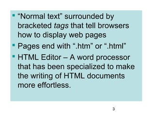 3
 “Normal text” surrounded by
bracketed tags that tell browsers
how to display web pages
 Pages end with “.htm” or “.html”
 HTML Editor – A word processor
that has been specialized to make
the writing of HTML documents
more effortless.
 