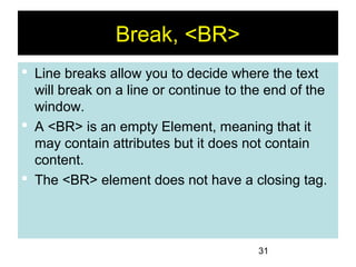 31
Break, <BR>
 Line breaks allow you to decide where the text
will break on a line or continue to the end of the
window.
 A <BR> is an empty Element, meaning that it
may contain attributes but it does not contain
content.
 The <BR> element does not have a closing tag.
 
