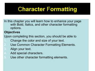 36
Character Formatting
In this chapter you will learn how to enhance your page
with Bold, Italics, and other character formatting
options.
Objectives
Upon completing this section, you should be able to
1. Change the color and size of your text.
2. Use Common Character Formatting Elements.
3. Align your text.
4. Add special characters.
5. Use other character formatting elements.
 