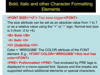 37
Bold, Italic and other Character Formatting
Elements
 <FONT SIZE=“+2”> Two sizes bigger</FONT>
 The size attribute can be set as an absolute value from 1 to 7
or as a relative value using the “+” or “-” sign. Normal text size
is 3 (from -2 to +4).
 <B> Bold </B>
 <I> Italic </I>
 <U> Underline </U>
 Color = “#RRGGBB” The COLOR attribute of the FONT
element. E.g., <FONT COLOR=“#RRGGBB”>this text has
color</FONT>
 <PRE> Preformatted </PRE> Text enclosed by PRE tags is
displayed in a mono-spaced font. Spaces and line breaks are
supported without additional elements or special characters.
 