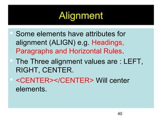 40
Alignment
 Some elements have attributes for
alignment (ALIGN) e.g. Headings,
Paragraphs and Horizontal Rules.
 The Three alignment values are : LEFT,
RIGHT, CENTER.
 <CENTER></CENTER> Will center
elements.
 