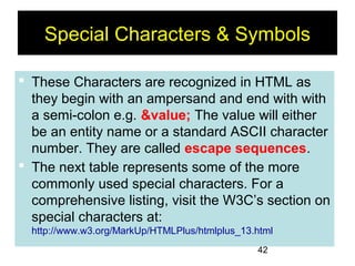 42
Special Characters & Symbols
 These Characters are recognized in HTML as
they begin with an ampersand and end with with
a semi-colon e.g. &value; The value will either
be an entity name or a standard ASCII character
number. They are called escape sequences.
 The next table represents some of the more
commonly used special characters. For a
comprehensive listing, visit the W3C’s section on
special characters at:
http://www.w3.org/MarkUp/HTMLPlus/htmlplus_13.html
 