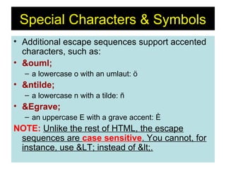 44
• Additional escape sequences support accented
characters, such as:
• &ouml;
– a lowercase o with an umlaut: ö
• &ntilde;
– a lowercase n with a tilde: ñ
• &Egrave;
– an uppercase E with a grave accent: È
NOTE: Unlike the rest of HTML, the escape
sequences are case sensitive. You cannot, for
instance, use &LT; instead of <.
Special Characters & Symbols
 