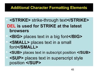 45
Additional Character Formatting Elements
 <STRIKE> strike-through text</STRIKE>
DEL is used for STRIKE at the latest
browsers
 <BIG> places text in a big font</BIG>
 <SMALL> places text in a small
font</SMALL>
 <SUB> places text in subscript position </SUB>
 <SUP> places text in superscript style
position </SUP>
 