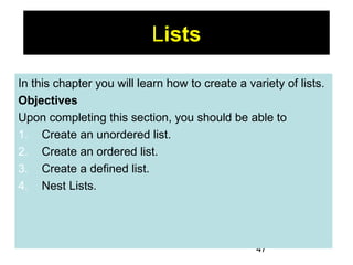 47
Lists
In this chapter you will learn how to create a variety of lists.
Objectives
Upon completing this section, you should be able to
1. Create an unordered list.
2. Create an ordered list.
3. Create a defined list.
4. Nest Lists.
 
