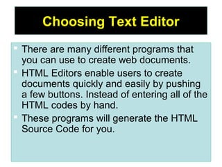5
Choosing Text Editor
 There are many different programs that
you can use to create web documents.
 HTML Editors enable users to create
documents quickly and easily by pushing
a few buttons. Instead of entering all of the
HTML codes by hand.
 These programs will generate the HTML
Source Code for you.
 