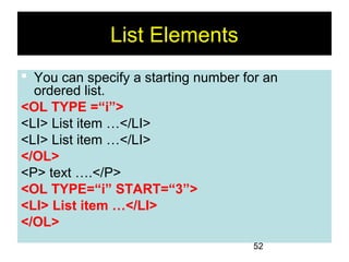 52
List Elements
 You can specify a starting number for an
ordered list.
<OL TYPE =“i”>
<LI> List item …</LI>
<LI> List item …</LI>
</OL>
<P> text ….</P>
<OL TYPE=“i” START=“3”>
<LI> List item …</LI>
</OL>
 