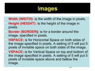 62
Images
 Width (WIDTH): is the width of the image in pixels.
 Height (HEIGHT): is the height of the image in
pixels.
 Border (BORDER): is for a border around the
image, specified in pixels.
 HSPACE: is for Horizontal Space on both sides of
the image specified in pixels. A setting of 5 will put 5
pixels of invisible space on both sides of the image.
 VSPACE: is for Vertical Space on top and bottom of
the image specified in pixels. A setting of 5 will put 5
pixels of invisible space above and bellow the
image.
 