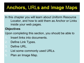 64
Anchors, URLs and Image Maps
In this chapter you will learn about Uniform Resource
Locator, and how to add them as Anchor or Links
inside your web pages.
Objectives
Upon completing this section, you should be able to
1. Insert links into documents.
2. Define Link Types.
3. Define URL.
4. List some commonly used URLs.
5. Plan an Image Map.
 