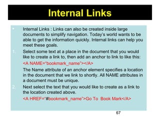 67
Internal Links
 Internal Links : Links can also be created inside large
documents to simplify navigation. Today’s world wants to be
able to get the information quickly. Internal links can help you
meet these goals.
1. Select some text at a place in the document that you would
like to create a link to, then add an anchor to link to like this:
<A NAME=“bookmark_name”></A>
The Name attribute of an anchor element specifies a location
in the document that we link to shortly. All NAME attributes in
a document must be unique.
2. Next select the text that you would like to create as a link to
the location created above.
<A HREF=“#bookmark_name”>Go To Book Mark</A>
 