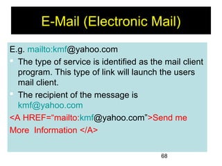 68
E-Mail (Electronic Mail)
E.g. mailto:kmf@yahoo.com
 The type of service is identified as the mail client
program. This type of link will launch the users
mail client.
 The recipient of the message is
kmf@yahoo.com
<A HREF=“mailto:kmf@yahoo.com”>Send me
More Information </A>
 