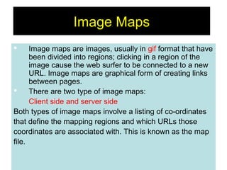 69
Image Maps
 Image maps are images, usually in gif format that have
been divided into regions; clicking in a region of the
image cause the web surfer to be connected to a new
URL. Image maps are graphical form of creating links
between pages.
 There are two type of image maps:
Client side and server side
Both types of image maps involve a listing of co-ordinates
that define the mapping regions and which URLs those
coordinates are associated with. This is known as the map
file.
 