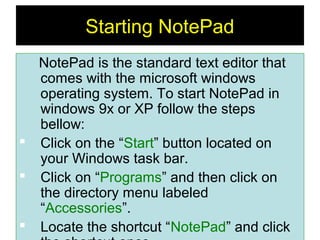 7
Starting NotePad
NotePad is the standard text editor that
comes with the microsoft windows
operating system. To start NotePad in
windows 9x or XP follow the steps
bellow:
 Click on the “Start” button located on
your Windows task bar.
 Click on “Programs” and then click on
the directory menu labeled
“Accessories”.
 Locate the shortcut “NotePad” and click
 
