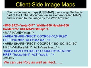71
Client-Side Image Maps
 Client-side image maps (USEMAP) use a map file that is
part of the HTML document (in an element called MAP),
and is linked to the image by the Web browser.
<IMG SRC="note.GIF" Width=200 Height=200
border="5" USEMAP="#map1">
<MAP NAME="map1">
<AREA SHAPE="RECT" COORDS="0,0,90,90"
HREF="hi.html" ALT="see me…">
<AREA SHAPE="RECT" COORDS="100,100,160,160"
HREF="divPara.html" ALT="see him…" >
<AREA SHAPE="CIRCLE" COORDS="150,50,20"
HREF="house.html" ALT="see it…" >
</MAP>
We can use Poly as well as Rect……
 