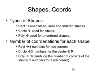 72
Shapes, Coords
• Types of Shapes
• Rect  used for squares and ordered shapes.
• Circle  used for circles.
• Poly  used for unordered shapes.
• Number of coordenations for each shape:
• Rect 4 numbers for two corners
• Circle 3 numbers for the center & R
• Poly  depends on the number of corners of the
shape( 2 numbers for each corner)
 