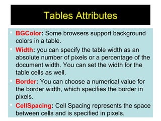 77
Tables Attributes
 BGColor: Some browsers support background
colors in a table.
 Width: you can specify the table width as an
absolute number of pixels or a percentage of the
document width. You can set the width for the
table cells as well.
 Border: You can choose a numerical value for
the border width, which specifies the border in
pixels.
 CellSpacing: Cell Spacing represents the space
between cells and is specified in pixels.
 