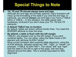 85
Special Things to Note
• TH, TD and TR should always have end tags.
Although the end tags are formally optional, many browsers will
mess up the formatting of the table if you omit the end tags. In
particular, you should always use end tags if you have a TABLE
within a TABLE -- in this situation, the table parser gets
hopelessly confused if you don't close your TH, TD and TR
elements.
• A default TABLE has no borders
By default, tables are drawn without border lines. You need the
BORDER attribute to draw the lines.
• By default, a table is flush with the left margin
TABLEs are plopped over on the left margin. If you want
centered tables, You can either: place the table inside a DIV
element with attribute ALIGN="center".
Most current browsers also supports table alignment, using the
ALIGN attribute. Allowed values are "left", "right", or "center", for
example: <TABLE ALIGN="left">. The values "left" and "right"
float the table to the left or right of the page, with text flow
allowed around the table. This is entirely equivalent to IMG
alignment
 