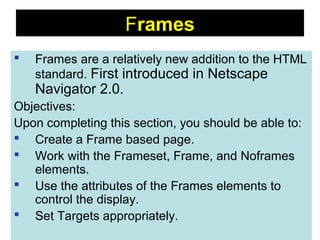 88
Frames
 Frames are a relatively new addition to the HTML
standard. First introduced in Netscape
Navigator 2.0.
Objectives:
Upon completing this section, you should be able to:
 Create a Frame based page.
 Work with the Frameset, Frame, and Noframes
elements.
 Use the attributes of the Frames elements to
control the display.
 Set Targets appropriately.
 