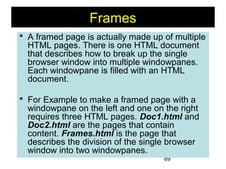 89
Frames
 A framed page is actually made up of multiple
HTML pages. There is one HTML document
that describes how to break up the single
browser window into multiple windowpanes.
Each windowpane is filled with an HTML
document.
 For Example to make a framed page with a
windowpane on the left and one on the right
requires three HTML pages. Doc1.html and
Doc2.html are the pages that contain
content. Frames.html is the page that
describes the division of the single browser
window into two windowpanes.
 