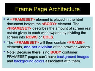 91
Frame Page Architecture
 A <FRAMESET> element is placed in the html
document before the <BODY> element. The
<FRAMESET> describes the amount of screen real
estate given to each windowpane by dividing the
screen into ROWS or COLS.
 The <FRAMESET> will then contain <FRAME>
elements, one per division of the browser window.
 Note: Because there is no BODY container,
FRAMESET pages can't have background images
and background colors associated with them.
 