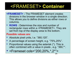 94
<FRAMESET> Container
<FRAMESET> : The FRAMESET element creates
divisions in the browser window in a single direction.
This allows you to define divisions as either rows or
columns.
 ROWS : Determines the size and number of
rectangular rows within a <FRAMESET>. They are
set from top of the display area to the bottom.
Possible values are:
 Absolute pixel units, I.e. “360,120”.
 A percentage of screen height, e.g. “75%,25%”.
 Proportional values using the asterisk (*). This is
often combined with a value in pixels , e.g. “360,*”.
 <Frameset cols=“200,20%,*,2*”>
 