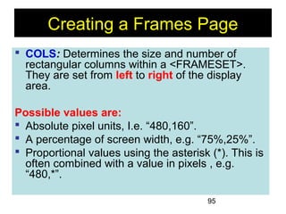 95
Creating a Frames Page
 COLS: Determines the size and number of
rectangular columns within a <FRAMESET>.
They are set from left to right of the display
area.
Possible values are:
 Absolute pixel units, I.e. “480,160”.
 A percentage of screen width, e.g. “75%,25%”.
 Proportional values using the asterisk (*). This is
often combined with a value in pixels , e.g.
“480,*”.
 