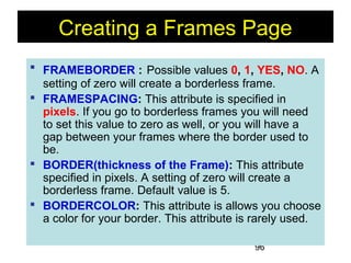 96
Creating a Frames Page
 FRAMEBORDER : Possible values 0, 1, YES, NO. A
setting of zero will create a borderless frame.
 FRAMESPACING: This attribute is specified in
pixels. If you go to borderless frames you will need
to set this value to zero as well, or you will have a
gap between your frames where the border used to
be.
 BORDER(thickness of the Frame): This attribute
specified in pixels. A setting of zero will create a
borderless frame. Default value is 5.
 BORDERCOLOR: This attribute is allows you choose
a color for your border. This attribute is rarely used.
 