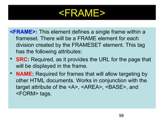 98
<FRAME>
<FRAME>: This element defines a single frame within a
frameset. There will be a FRAME element for each
division created by the FRAMESET element. This tag
has the following attributes:
 SRC: Required, as it provides the URL for the page that
will be displayed in the frame.
 NAME: Required for frames that will allow targeting by
other HTML documents. Works in conjunction with the
target attribute of the <A>, <AREA>, <BASE>, and
<FORM> tags.
 