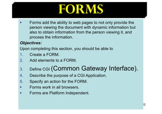 122
Forms
§ Forms add the ability to web pages to not only provide the
person viewing the document with dynamic informatio...