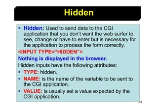 134
§ Hidden: Used to send data to the CGI
application that you don’t want the web surfer to
see, change or have to enter ...