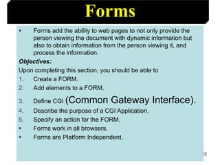 122
Forms
 Forms add the ability to web pages to not only provide the
person viewing the document with dynamic information but
also to obtain information from the person viewing it, and
process the information.
Objectives:
Upon completing this section, you should be able to
1. Create a FORM.
2. Add elements to a FORM.
3. Define CGI (Common Gateway Interface).
4. Describe the purpose of a CGI Application.
5. Specify an action for the FORM.
 Forms work in all browsers.
 Forms are Platform Independent.
 