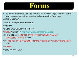 123
Forms
 To insert a form we use the <FORM></FORM> tags. The rest of the
form elements must be inserted in between the form tags.
<HTML> <HEAD>
<TITLE> Sample Form</TITLE>
</HEAD>
<BODY BGCOLOR=“FFFFFF”>
<FORM ACTION = http://www.xnu.com/formtest.asp>
<P> First Name: <INPUT TYPE=“TEXT” NAME=“fname”
MAXLENGTH=“50”> </P>
<P> <INPUT TYPE=“SUBMIT” NAME=“fsubmit1” VALUE=“Send Info”>
</P>
</FORM>
</BODY> </HTML>
 