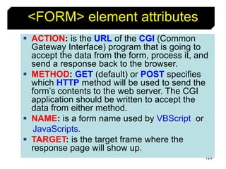 124
<FORM> element attributes
 ACTION: is the URL of the CGI (Common
Gateway Interface) program that is going to
accept the data from the form, process it, and
send a response back to the browser.
 METHOD: GET (default) or POST specifies
which HTTP method will be used to send the
form’s contents to the web server. The CGI
application should be written to accept the
data from either method.
 NAME: is a form name used by VBScript or
JavaScripts.
 TARGET: is the target frame where the
response page will show up.
 