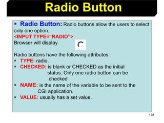 138
 Radio Button: Radio buttons allow the users to select
only one option.
<INPUT TYPE=“RADIO”>
Browser will display
Radio buttons have the following attributes:
 TYPE: radio.
 CHECKED: is blank or CHECKED as the initial
status. Only one radio button can be
checked
 NAME: is the name of the variable to be sent to the
CGI application.
 VALUE: usually has a set value.
Radio Button
 
