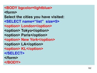 162
<BODY bgcolor=lightblue>
<form>
Select the cities you have visited:
<SELECT name=“list” size=5>
<option> London</option>
<option> Tokyo</option>
<option> Paris</option>
<option> New York</option>
<option> LA</option>
<option> KL</option>
</SELECT>
</form>
</BODY>
 